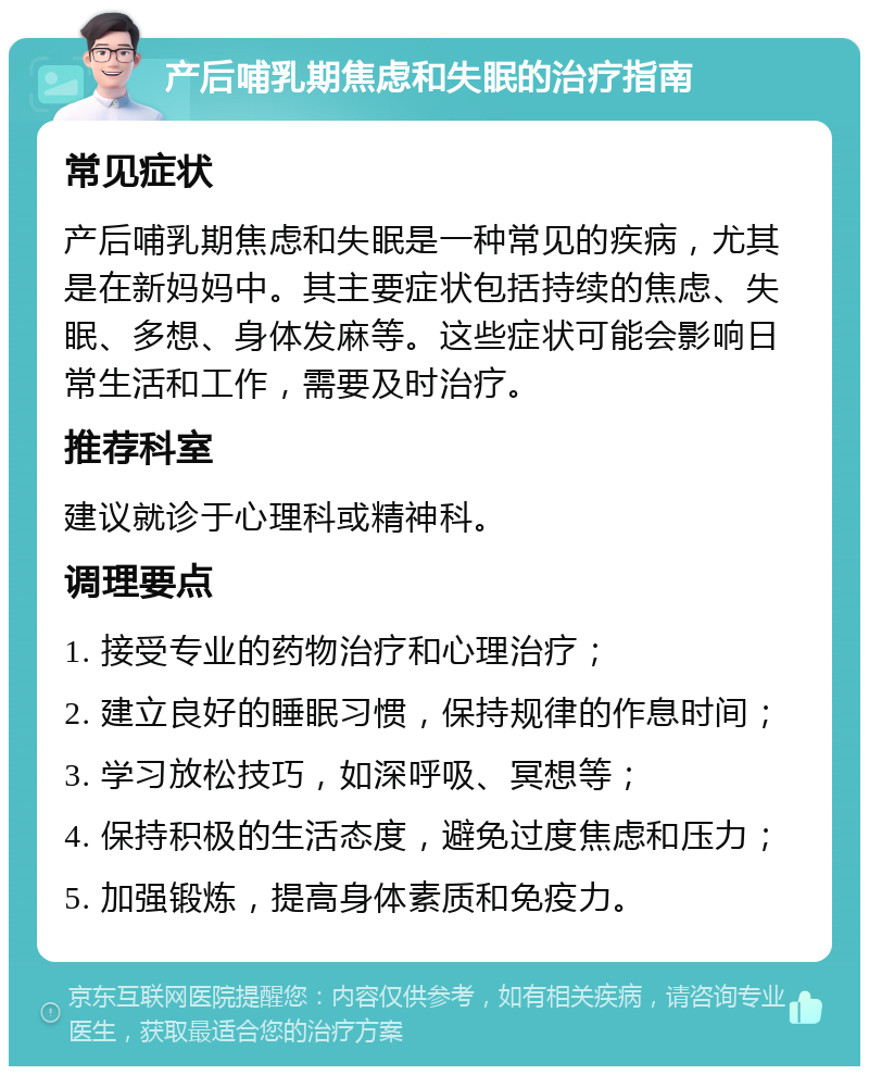 产后哺乳期焦虑和失眠的治疗指南 常见症状 产后哺乳期焦虑和失眠是一种常见的疾病，尤其是在新妈妈中。其主要症状包括持续的焦虑、失眠、多想、身体发麻等。这些症状可能会影响日常生活和工作，需要及时治疗。 推荐科室 建议就诊于心理科或精神科。 调理要点 1. 接受专业的药物治疗和心理治疗； 2. 建立良好的睡眠习惯，保持规律的作息时间； 3. 学习放松技巧，如深呼吸、冥想等； 4. 保持积极的生活态度，避免过度焦虑和压力； 5. 加强锻炼，提高身体素质和免疫力。