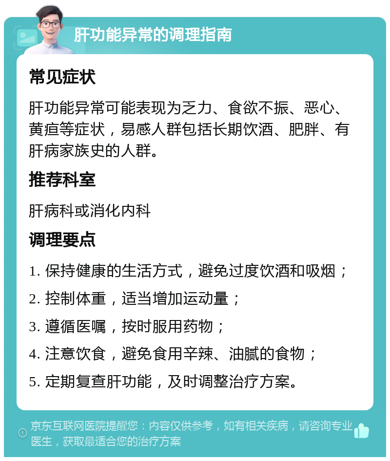 肝功能异常的调理指南 常见症状 肝功能异常可能表现为乏力、食欲不振、恶心、黄疸等症状，易感人群包括长期饮酒、肥胖、有肝病家族史的人群。 推荐科室 肝病科或消化内科 调理要点 1. 保持健康的生活方式，避免过度饮酒和吸烟； 2. 控制体重，适当增加运动量； 3. 遵循医嘱，按时服用药物； 4. 注意饮食，避免食用辛辣、油腻的食物； 5. 定期复查肝功能，及时调整治疗方案。