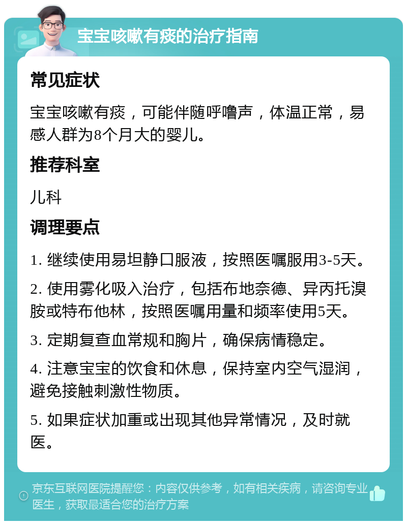 宝宝咳嗽有痰的治疗指南 常见症状 宝宝咳嗽有痰，可能伴随呼噜声，体温正常，易感人群为8个月大的婴儿。 推荐科室 儿科 调理要点 1. 继续使用易坦静口服液，按照医嘱服用3-5天。 2. 使用雾化吸入治疗，包括布地奈德、异丙托溴胺或特布他林，按照医嘱用量和频率使用5天。 3. 定期复查血常规和胸片，确保病情稳定。 4. 注意宝宝的饮食和休息，保持室内空气湿润，避免接触刺激性物质。 5. 如果症状加重或出现其他异常情况，及时就医。