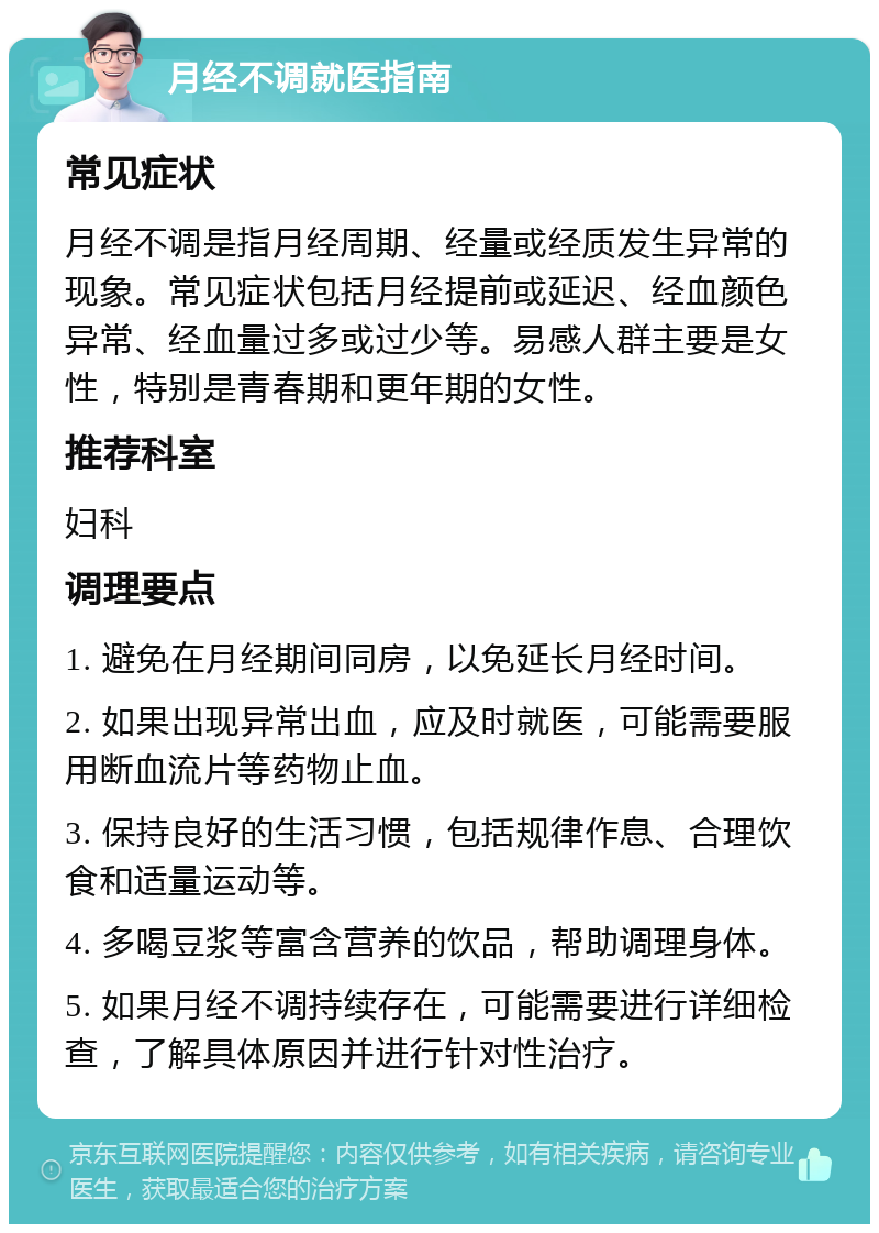 月经不调就医指南 常见症状 月经不调是指月经周期、经量或经质发生异常的现象。常见症状包括月经提前或延迟、经血颜色异常、经血量过多或过少等。易感人群主要是女性，特别是青春期和更年期的女性。 推荐科室 妇科 调理要点 1. 避免在月经期间同房，以免延长月经时间。 2. 如果出现异常出血，应及时就医，可能需要服用断血流片等药物止血。 3. 保持良好的生活习惯，包括规律作息、合理饮食和适量运动等。 4. 多喝豆浆等富含营养的饮品，帮助调理身体。 5. 如果月经不调持续存在，可能需要进行详细检查，了解具体原因并进行针对性治疗。