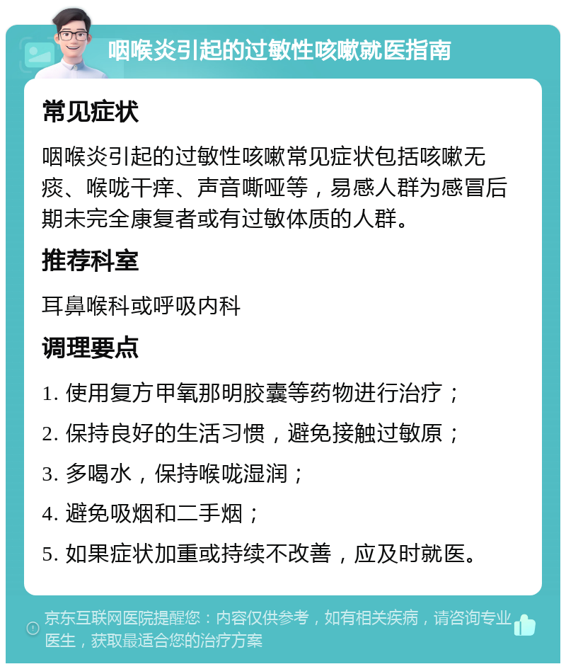 咽喉炎引起的过敏性咳嗽就医指南 常见症状 咽喉炎引起的过敏性咳嗽常见症状包括咳嗽无痰、喉咙干痒、声音嘶哑等，易感人群为感冒后期未完全康复者或有过敏体质的人群。 推荐科室 耳鼻喉科或呼吸内科 调理要点 1. 使用复方甲氧那明胶囊等药物进行治疗； 2. 保持良好的生活习惯，避免接触过敏原； 3. 多喝水，保持喉咙湿润； 4. 避免吸烟和二手烟； 5. 如果症状加重或持续不改善，应及时就医。