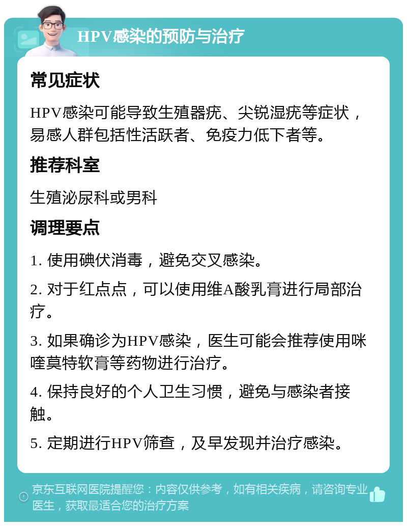 HPV感染的预防与治疗 常见症状 HPV感染可能导致生殖器疣、尖锐湿疣等症状，易感人群包括性活跃者、免疫力低下者等。 推荐科室 生殖泌尿科或男科 调理要点 1. 使用碘伏消毒，避免交叉感染。 2. 对于红点点，可以使用维A酸乳膏进行局部治疗。 3. 如果确诊为HPV感染，医生可能会推荐使用咪喹莫特软膏等药物进行治疗。 4. 保持良好的个人卫生习惯，避免与感染者接触。 5. 定期进行HPV筛查，及早发现并治疗感染。