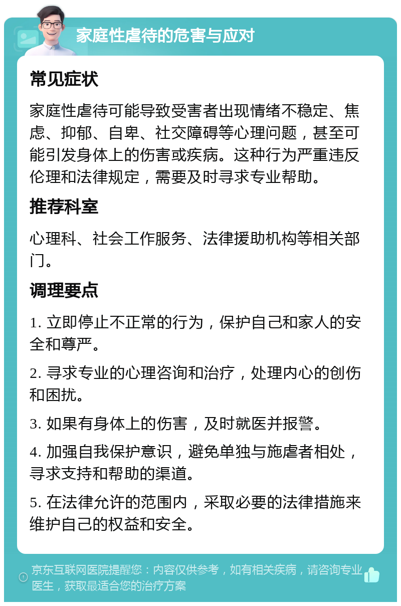 家庭性虐待的危害与应对 常见症状 家庭性虐待可能导致受害者出现情绪不稳定、焦虑、抑郁、自卑、社交障碍等心理问题，甚至可能引发身体上的伤害或疾病。这种行为严重违反伦理和法律规定，需要及时寻求专业帮助。 推荐科室 心理科、社会工作服务、法律援助机构等相关部门。 调理要点 1. 立即停止不正常的行为，保护自己和家人的安全和尊严。 2. 寻求专业的心理咨询和治疗，处理内心的创伤和困扰。 3. 如果有身体上的伤害，及时就医并报警。 4. 加强自我保护意识，避免单独与施虐者相处，寻求支持和帮助的渠道。 5. 在法律允许的范围内，采取必要的法律措施来维护自己的权益和安全。