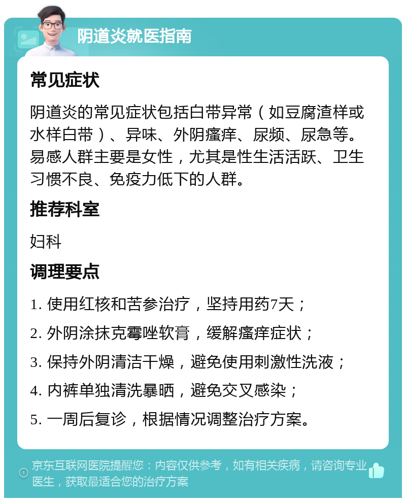 阴道炎就医指南 常见症状 阴道炎的常见症状包括白带异常（如豆腐渣样或水样白带）、异味、外阴瘙痒、尿频、尿急等。易感人群主要是女性，尤其是性生活活跃、卫生习惯不良、免疫力低下的人群。 推荐科室 妇科 调理要点 1. 使用红核和苦参治疗，坚持用药7天； 2. 外阴涂抹克霉唑软膏，缓解瘙痒症状； 3. 保持外阴清洁干燥，避免使用刺激性洗液； 4. 内裤单独清洗暴晒，避免交叉感染； 5. 一周后复诊，根据情况调整治疗方案。