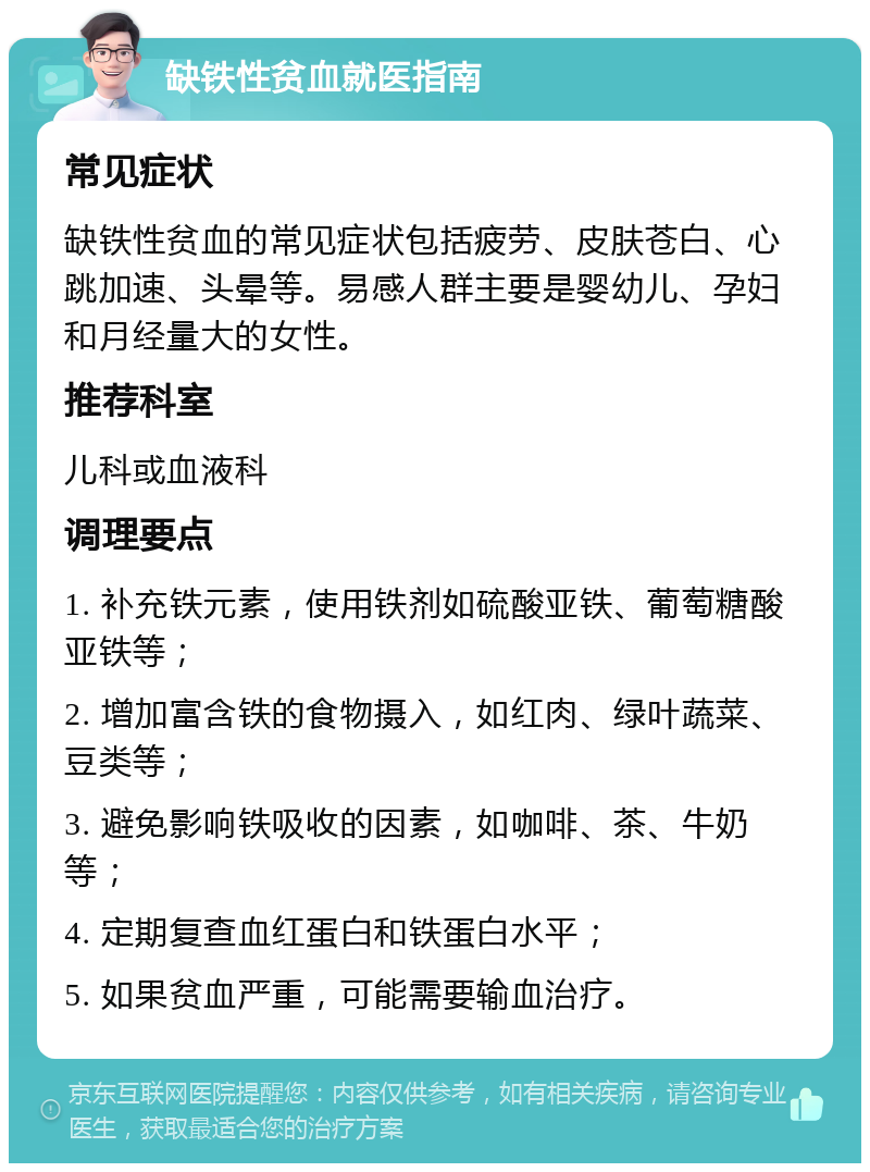 缺铁性贫血就医指南 常见症状 缺铁性贫血的常见症状包括疲劳、皮肤苍白、心跳加速、头晕等。易感人群主要是婴幼儿、孕妇和月经量大的女性。 推荐科室 儿科或血液科 调理要点 1. 补充铁元素，使用铁剂如硫酸亚铁、葡萄糖酸亚铁等； 2. 增加富含铁的食物摄入，如红肉、绿叶蔬菜、豆类等； 3. 避免影响铁吸收的因素，如咖啡、茶、牛奶等； 4. 定期复查血红蛋白和铁蛋白水平； 5. 如果贫血严重，可能需要输血治疗。