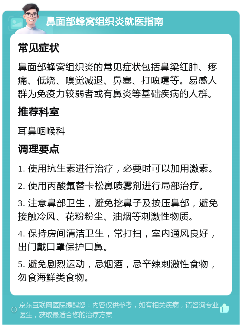 鼻面部蜂窝组织炎就医指南 常见症状 鼻面部蜂窝组织炎的常见症状包括鼻梁红肿、疼痛、低烧、嗅觉减退、鼻塞、打喷嚏等。易感人群为免疫力较弱者或有鼻炎等基础疾病的人群。 推荐科室 耳鼻咽喉科 调理要点 1. 使用抗生素进行治疗，必要时可以加用激素。 2. 使用丙酸氟替卡松鼻喷雾剂进行局部治疗。 3. 注意鼻部卫生，避免挖鼻子及按压鼻部，避免接触冷风、花粉粉尘、油烟等刺激性物质。 4. 保持房间清洁卫生，常打扫，室内通风良好，出门戴口罩保护口鼻。 5. 避免剧烈运动，忌烟酒，忌辛辣刺激性食物，勿食海鲜类食物。