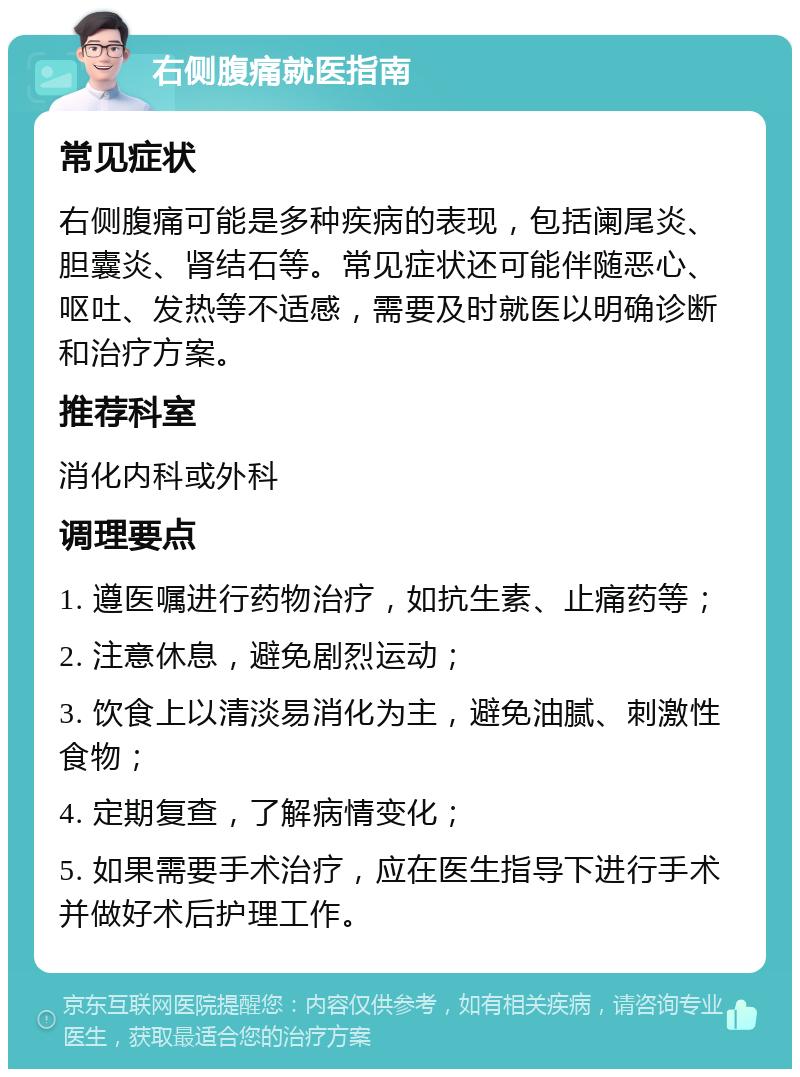 右侧腹痛就医指南 常见症状 右侧腹痛可能是多种疾病的表现，包括阑尾炎、胆囊炎、肾结石等。常见症状还可能伴随恶心、呕吐、发热等不适感，需要及时就医以明确诊断和治疗方案。 推荐科室 消化内科或外科 调理要点 1. 遵医嘱进行药物治疗，如抗生素、止痛药等； 2. 注意休息，避免剧烈运动； 3. 饮食上以清淡易消化为主，避免油腻、刺激性食物； 4. 定期复查，了解病情变化； 5. 如果需要手术治疗，应在医生指导下进行手术并做好术后护理工作。