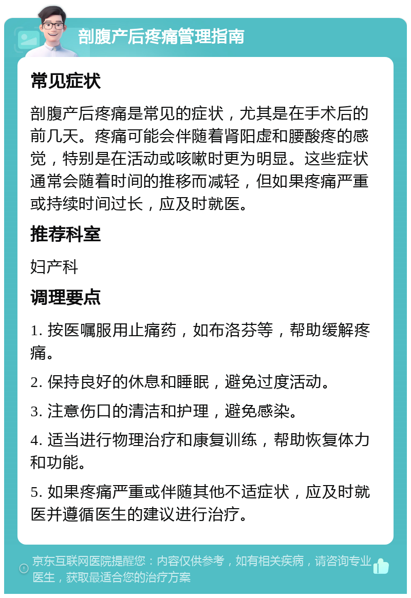 剖腹产后疼痛管理指南 常见症状 剖腹产后疼痛是常见的症状，尤其是在手术后的前几天。疼痛可能会伴随着肾阳虚和腰酸疼的感觉，特别是在活动或咳嗽时更为明显。这些症状通常会随着时间的推移而减轻，但如果疼痛严重或持续时间过长，应及时就医。 推荐科室 妇产科 调理要点 1. 按医嘱服用止痛药，如布洛芬等，帮助缓解疼痛。 2. 保持良好的休息和睡眠，避免过度活动。 3. 注意伤口的清洁和护理，避免感染。 4. 适当进行物理治疗和康复训练，帮助恢复体力和功能。 5. 如果疼痛严重或伴随其他不适症状，应及时就医并遵循医生的建议进行治疗。