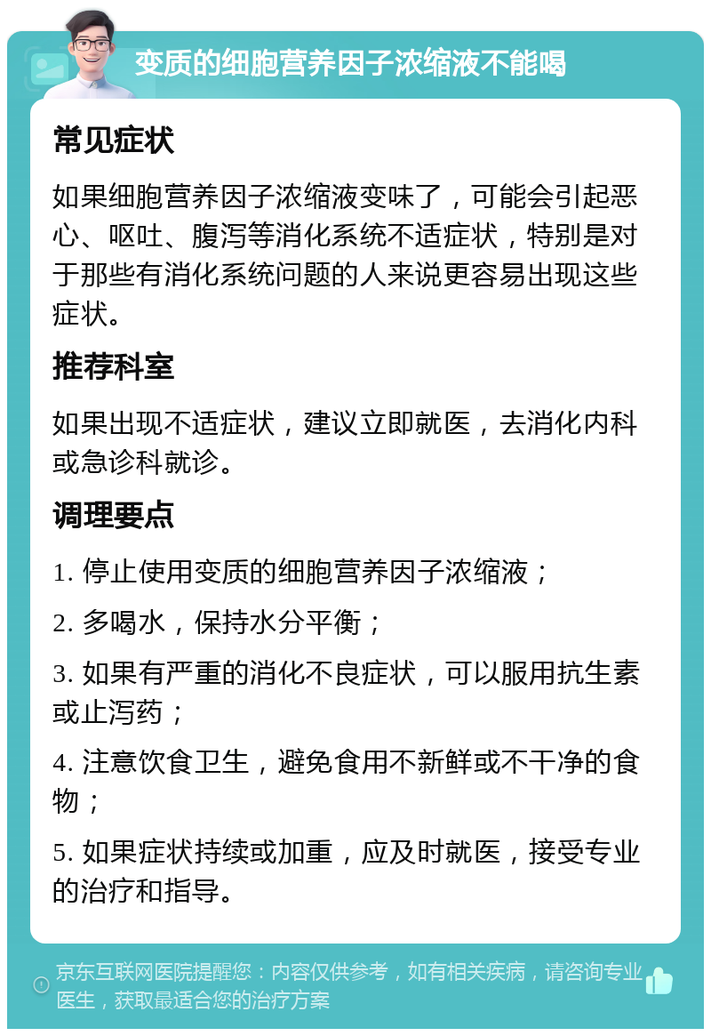 变质的细胞营养因子浓缩液不能喝 常见症状 如果细胞营养因子浓缩液变味了，可能会引起恶心、呕吐、腹泻等消化系统不适症状，特别是对于那些有消化系统问题的人来说更容易出现这些症状。 推荐科室 如果出现不适症状，建议立即就医，去消化内科或急诊科就诊。 调理要点 1. 停止使用变质的细胞营养因子浓缩液； 2. 多喝水，保持水分平衡； 3. 如果有严重的消化不良症状，可以服用抗生素或止泻药； 4. 注意饮食卫生，避免食用不新鲜或不干净的食物； 5. 如果症状持续或加重，应及时就医，接受专业的治疗和指导。