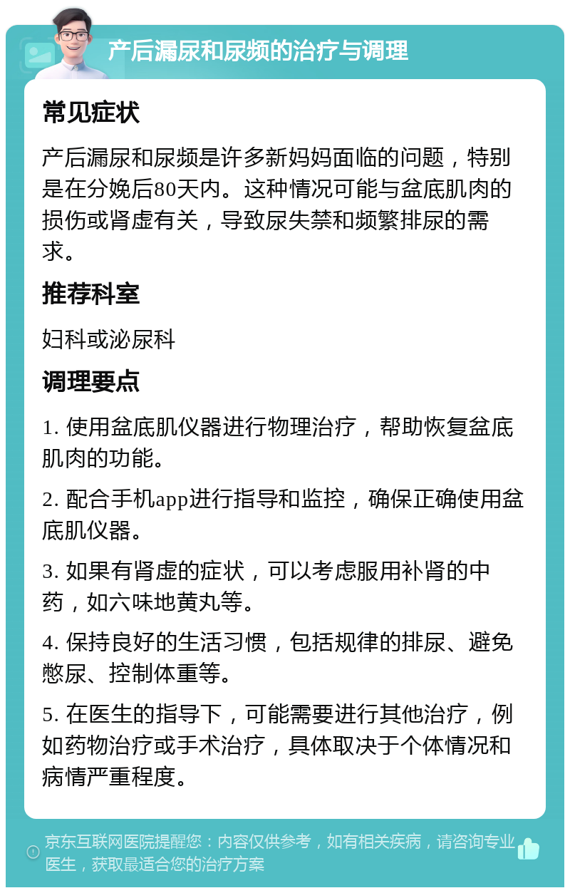 产后漏尿和尿频的治疗与调理 常见症状 产后漏尿和尿频是许多新妈妈面临的问题，特别是在分娩后80天内。这种情况可能与盆底肌肉的损伤或肾虚有关，导致尿失禁和频繁排尿的需求。 推荐科室 妇科或泌尿科 调理要点 1. 使用盆底肌仪器进行物理治疗，帮助恢复盆底肌肉的功能。 2. 配合手机app进行指导和监控，确保正确使用盆底肌仪器。 3. 如果有肾虚的症状，可以考虑服用补肾的中药，如六味地黄丸等。 4. 保持良好的生活习惯，包括规律的排尿、避免憋尿、控制体重等。 5. 在医生的指导下，可能需要进行其他治疗，例如药物治疗或手术治疗，具体取决于个体情况和病情严重程度。