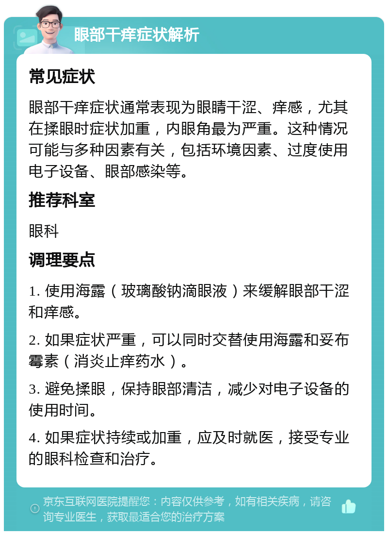 眼部干痒症状解析 常见症状 眼部干痒症状通常表现为眼睛干涩、痒感，尤其在揉眼时症状加重，内眼角最为严重。这种情况可能与多种因素有关，包括环境因素、过度使用电子设备、眼部感染等。 推荐科室 眼科 调理要点 1. 使用海露（玻璃酸钠滴眼液）来缓解眼部干涩和痒感。 2. 如果症状严重，可以同时交替使用海露和妥布霉素（消炎止痒药水）。 3. 避免揉眼，保持眼部清洁，减少对电子设备的使用时间。 4. 如果症状持续或加重，应及时就医，接受专业的眼科检查和治疗。