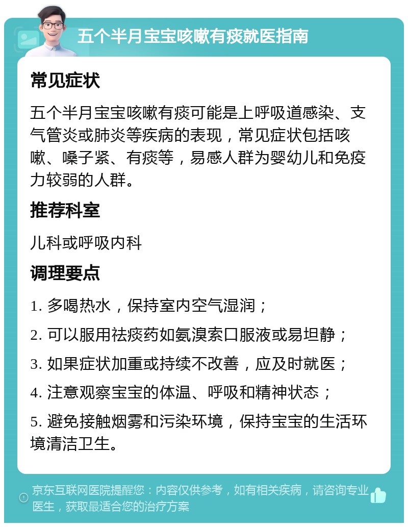 五个半月宝宝咳嗽有痰就医指南 常见症状 五个半月宝宝咳嗽有痰可能是上呼吸道感染、支气管炎或肺炎等疾病的表现，常见症状包括咳嗽、嗓子紧、有痰等，易感人群为婴幼儿和免疫力较弱的人群。 推荐科室 儿科或呼吸内科 调理要点 1. 多喝热水，保持室内空气湿润； 2. 可以服用祛痰药如氨溴索口服液或易坦静； 3. 如果症状加重或持续不改善，应及时就医； 4. 注意观察宝宝的体温、呼吸和精神状态； 5. 避免接触烟雾和污染环境，保持宝宝的生活环境清洁卫生。