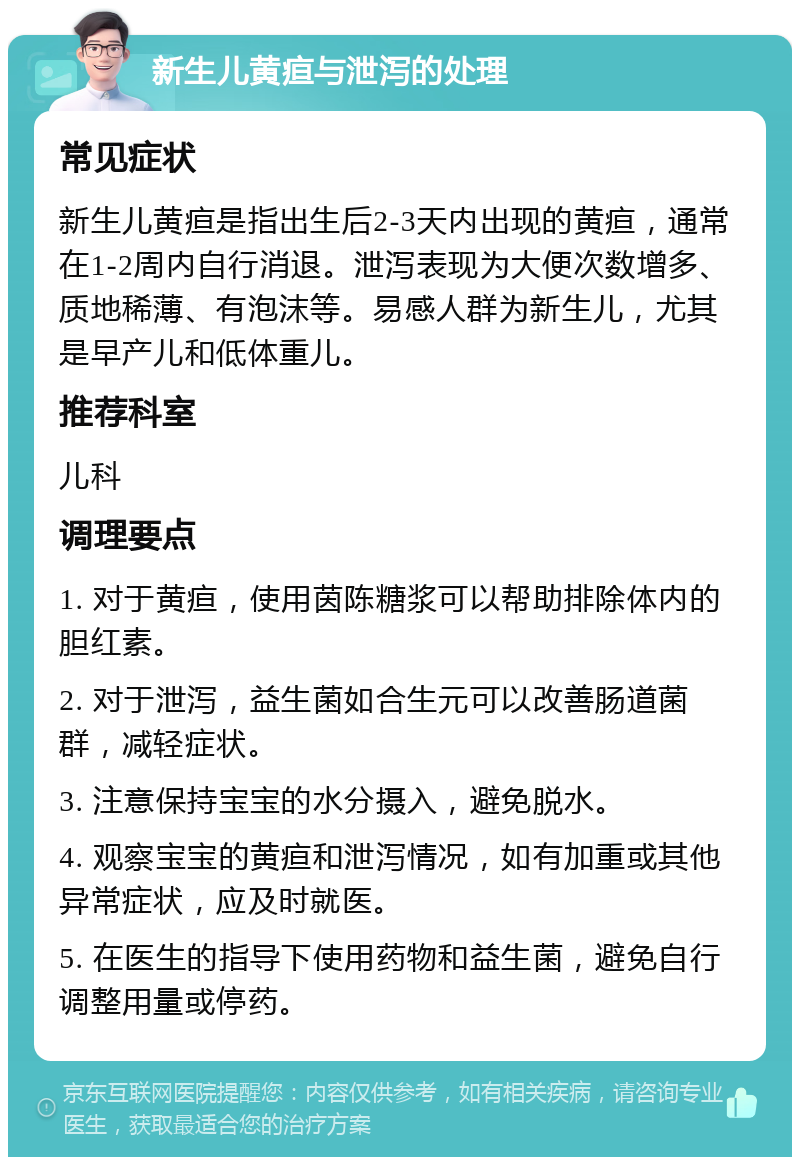 新生儿黄疸与泄泻的处理 常见症状 新生儿黄疸是指出生后2-3天内出现的黄疸，通常在1-2周内自行消退。泄泻表现为大便次数增多、质地稀薄、有泡沫等。易感人群为新生儿，尤其是早产儿和低体重儿。 推荐科室 儿科 调理要点 1. 对于黄疸，使用茵陈糖浆可以帮助排除体内的胆红素。 2. 对于泄泻，益生菌如合生元可以改善肠道菌群，减轻症状。 3. 注意保持宝宝的水分摄入，避免脱水。 4. 观察宝宝的黄疸和泄泻情况，如有加重或其他异常症状，应及时就医。 5. 在医生的指导下使用药物和益生菌，避免自行调整用量或停药。