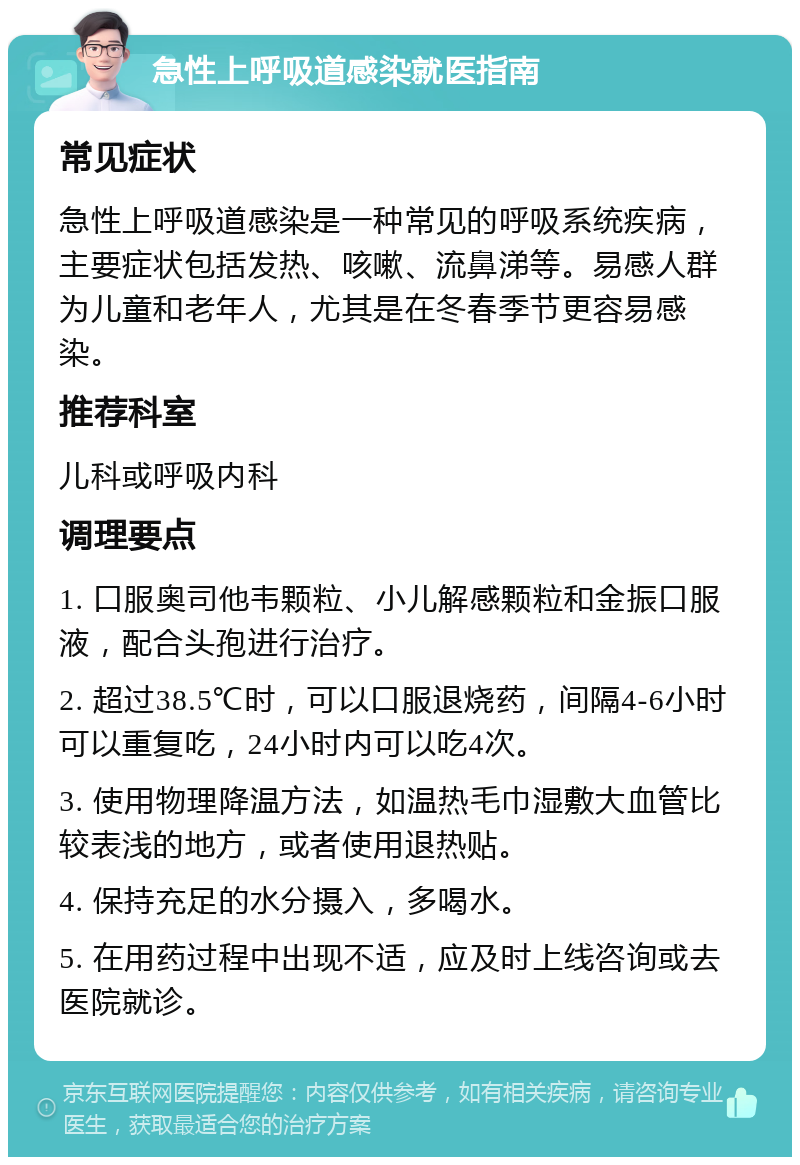 急性上呼吸道感染就医指南 常见症状 急性上呼吸道感染是一种常见的呼吸系统疾病，主要症状包括发热、咳嗽、流鼻涕等。易感人群为儿童和老年人，尤其是在冬春季节更容易感染。 推荐科室 儿科或呼吸内科 调理要点 1. 口服奥司他韦颗粒、小儿解感颗粒和金振口服液，配合头孢进行治疗。 2. 超过38.5℃时，可以口服退烧药，间隔4-6小时可以重复吃，24小时内可以吃4次。 3. 使用物理降温方法，如温热毛巾湿敷大血管比较表浅的地方，或者使用退热贴。 4. 保持充足的水分摄入，多喝水。 5. 在用药过程中出现不适，应及时上线咨询或去医院就诊。