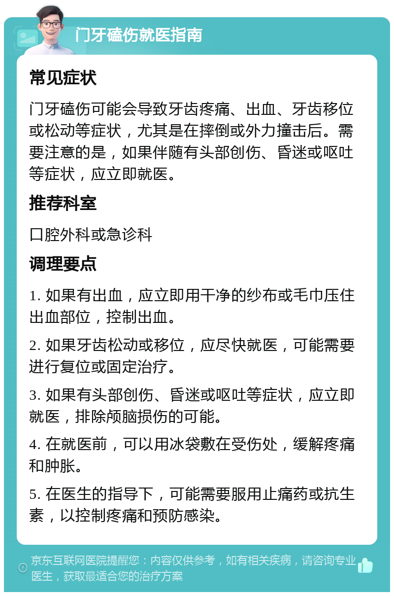 门牙磕伤就医指南 常见症状 门牙磕伤可能会导致牙齿疼痛、出血、牙齿移位或松动等症状，尤其是在摔倒或外力撞击后。需要注意的是，如果伴随有头部创伤、昏迷或呕吐等症状，应立即就医。 推荐科室 口腔外科或急诊科 调理要点 1. 如果有出血，应立即用干净的纱布或毛巾压住出血部位，控制出血。 2. 如果牙齿松动或移位，应尽快就医，可能需要进行复位或固定治疗。 3. 如果有头部创伤、昏迷或呕吐等症状，应立即就医，排除颅脑损伤的可能。 4. 在就医前，可以用冰袋敷在受伤处，缓解疼痛和肿胀。 5. 在医生的指导下，可能需要服用止痛药或抗生素，以控制疼痛和预防感染。