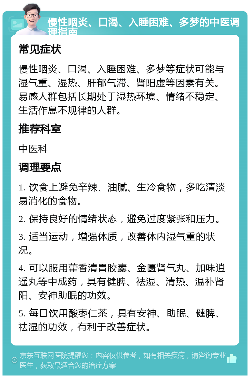 慢性咽炎、口渴、入睡困难、多梦的中医调理指南 常见症状 慢性咽炎、口渴、入睡困难、多梦等症状可能与湿气重、湿热、肝郁气滞、肾阳虚等因素有关。易感人群包括长期处于湿热环境、情绪不稳定、生活作息不规律的人群。 推荐科室 中医科 调理要点 1. 饮食上避免辛辣、油腻、生冷食物，多吃清淡易消化的食物。 2. 保持良好的情绪状态，避免过度紧张和压力。 3. 适当运动，增强体质，改善体内湿气重的状况。 4. 可以服用藿香清胃胶囊、金匮肾气丸、加味逍遥丸等中成药，具有健脾、祛湿、清热、温补肾阳、安神助眠的功效。 5. 每日饮用酸枣仁茶，具有安神、助眠、健脾、祛湿的功效，有利于改善症状。