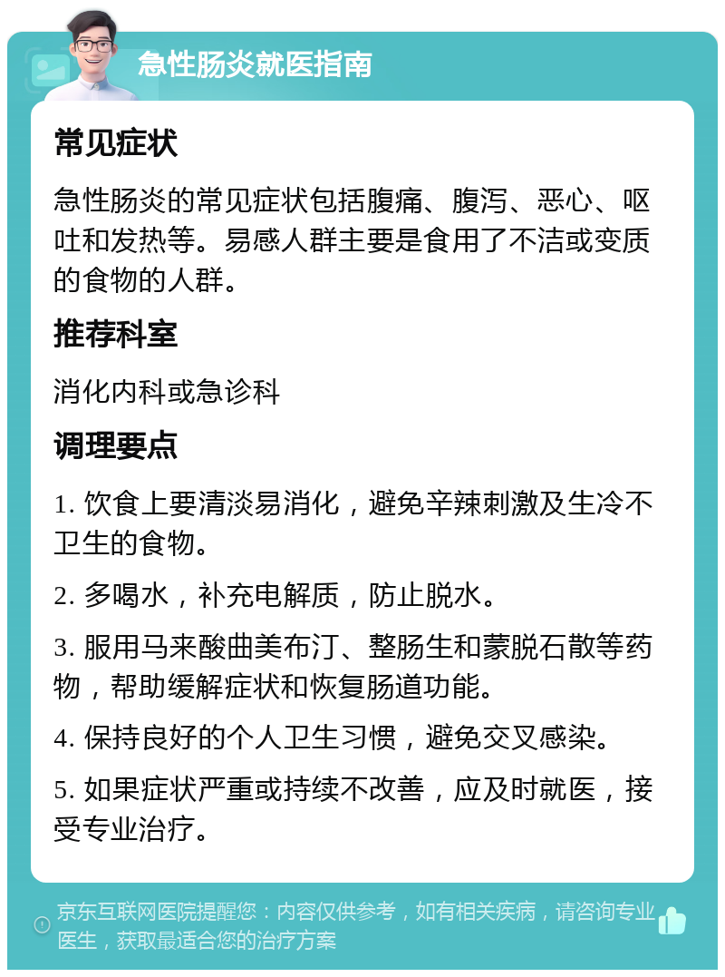 急性肠炎就医指南 常见症状 急性肠炎的常见症状包括腹痛、腹泻、恶心、呕吐和发热等。易感人群主要是食用了不洁或变质的食物的人群。 推荐科室 消化内科或急诊科 调理要点 1. 饮食上要清淡易消化，避免辛辣刺激及生冷不卫生的食物。 2. 多喝水，补充电解质，防止脱水。 3. 服用马来酸曲美布汀、整肠生和蒙脱石散等药物，帮助缓解症状和恢复肠道功能。 4. 保持良好的个人卫生习惯，避免交叉感染。 5. 如果症状严重或持续不改善，应及时就医，接受专业治疗。