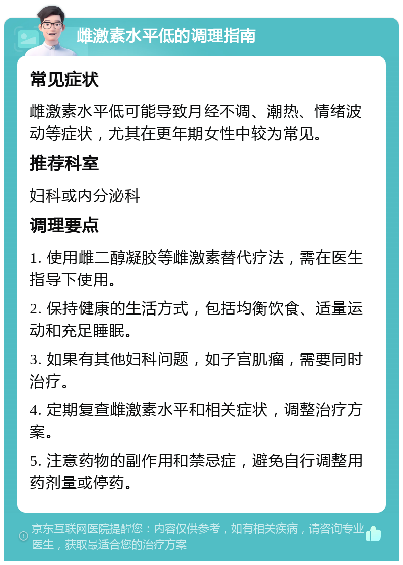 雌激素水平低的调理指南 常见症状 雌激素水平低可能导致月经不调、潮热、情绪波动等症状，尤其在更年期女性中较为常见。 推荐科室 妇科或内分泌科 调理要点 1. 使用雌二醇凝胶等雌激素替代疗法，需在医生指导下使用。 2. 保持健康的生活方式，包括均衡饮食、适量运动和充足睡眠。 3. 如果有其他妇科问题，如子宫肌瘤，需要同时治疗。 4. 定期复查雌激素水平和相关症状，调整治疗方案。 5. 注意药物的副作用和禁忌症，避免自行调整用药剂量或停药。