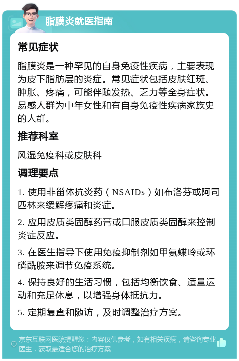 脂膜炎就医指南 常见症状 脂膜炎是一种罕见的自身免疫性疾病，主要表现为皮下脂肪层的炎症。常见症状包括皮肤红斑、肿胀、疼痛，可能伴随发热、乏力等全身症状。易感人群为中年女性和有自身免疫性疾病家族史的人群。 推荐科室 风湿免疫科或皮肤科 调理要点 1. 使用非甾体抗炎药（NSAIDs）如布洛芬或阿司匹林来缓解疼痛和炎症。 2. 应用皮质类固醇药膏或口服皮质类固醇来控制炎症反应。 3. 在医生指导下使用免疫抑制剂如甲氨蝶呤或环磷酰胺来调节免疫系统。 4. 保持良好的生活习惯，包括均衡饮食、适量运动和充足休息，以增强身体抵抗力。 5. 定期复查和随访，及时调整治疗方案。