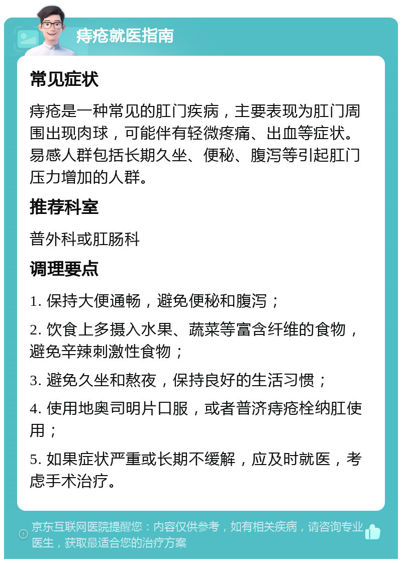 痔疮就医指南 常见症状 痔疮是一种常见的肛门疾病，主要表现为肛门周围出现肉球，可能伴有轻微疼痛、出血等症状。易感人群包括长期久坐、便秘、腹泻等引起肛门压力增加的人群。 推荐科室 普外科或肛肠科 调理要点 1. 保持大便通畅，避免便秘和腹泻； 2. 饮食上多摄入水果、蔬菜等富含纤维的食物，避免辛辣刺激性食物； 3. 避免久坐和熬夜，保持良好的生活习惯； 4. 使用地奥司明片口服，或者普济痔疮栓纳肛使用； 5. 如果症状严重或长期不缓解，应及时就医，考虑手术治疗。