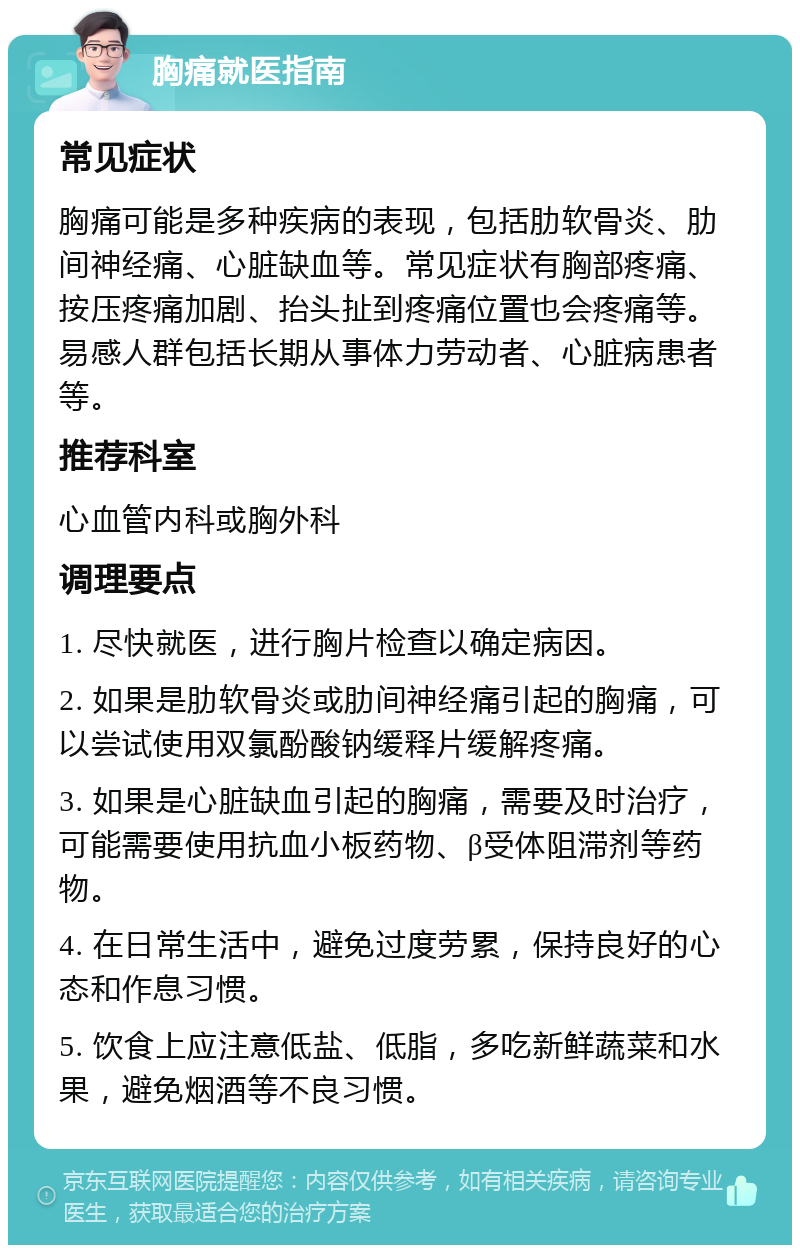 胸痛就医指南 常见症状 胸痛可能是多种疾病的表现，包括肋软骨炎、肋间神经痛、心脏缺血等。常见症状有胸部疼痛、按压疼痛加剧、抬头扯到疼痛位置也会疼痛等。易感人群包括长期从事体力劳动者、心脏病患者等。 推荐科室 心血管内科或胸外科 调理要点 1. 尽快就医，进行胸片检查以确定病因。 2. 如果是肋软骨炎或肋间神经痛引起的胸痛，可以尝试使用双氯酚酸钠缓释片缓解疼痛。 3. 如果是心脏缺血引起的胸痛，需要及时治疗，可能需要使用抗血小板药物、β受体阻滞剂等药物。 4. 在日常生活中，避免过度劳累，保持良好的心态和作息习惯。 5. 饮食上应注意低盐、低脂，多吃新鲜蔬菜和水果，避免烟酒等不良习惯。