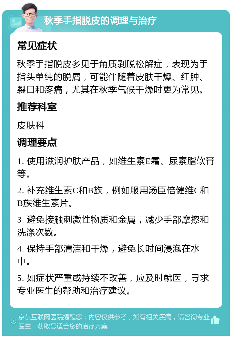 秋季手指脱皮的调理与治疗 常见症状 秋季手指脱皮多见于角质剥脱松解症，表现为手指头单纯的脱屑，可能伴随着皮肤干燥、红肿、裂口和疼痛，尤其在秋季气候干燥时更为常见。 推荐科室 皮肤科 调理要点 1. 使用滋润护肤产品，如维生素E霜、尿素脂软膏等。 2. 补充维生素C和B族，例如服用汤臣倍健维C和B族维生素片。 3. 避免接触刺激性物质和金属，减少手部摩擦和洗涤次数。 4. 保持手部清洁和干燥，避免长时间浸泡在水中。 5. 如症状严重或持续不改善，应及时就医，寻求专业医生的帮助和治疗建议。