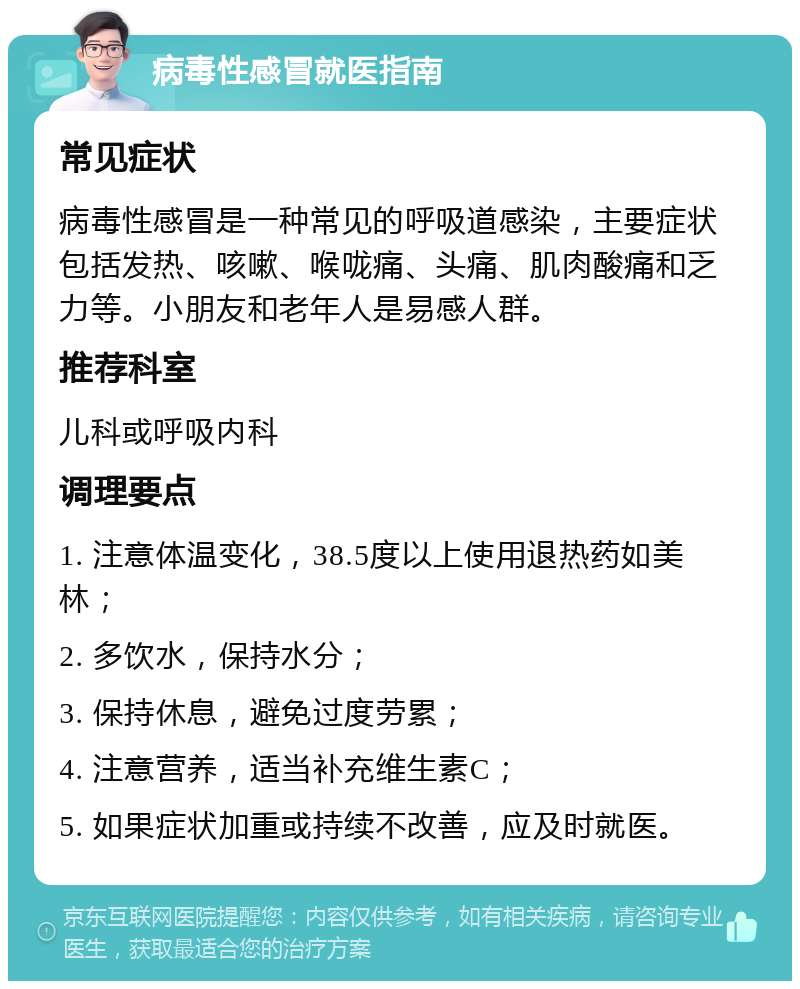 病毒性感冒就医指南 常见症状 病毒性感冒是一种常见的呼吸道感染，主要症状包括发热、咳嗽、喉咙痛、头痛、肌肉酸痛和乏力等。小朋友和老年人是易感人群。 推荐科室 儿科或呼吸内科 调理要点 1. 注意体温变化，38.5度以上使用退热药如美林； 2. 多饮水，保持水分； 3. 保持休息，避免过度劳累； 4. 注意营养，适当补充维生素C； 5. 如果症状加重或持续不改善，应及时就医。