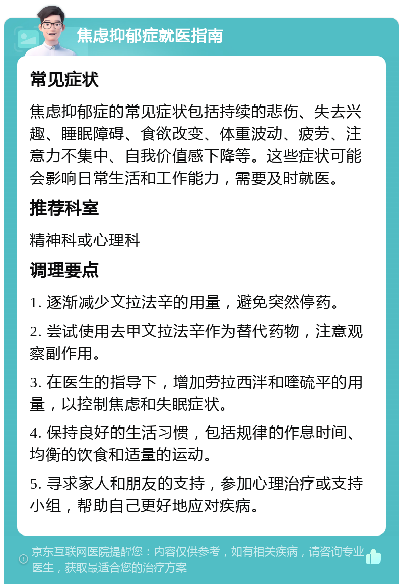 焦虑抑郁症就医指南 常见症状 焦虑抑郁症的常见症状包括持续的悲伤、失去兴趣、睡眠障碍、食欲改变、体重波动、疲劳、注意力不集中、自我价值感下降等。这些症状可能会影响日常生活和工作能力，需要及时就医。 推荐科室 精神科或心理科 调理要点 1. 逐渐减少文拉法辛的用量，避免突然停药。 2. 尝试使用去甲文拉法辛作为替代药物，注意观察副作用。 3. 在医生的指导下，增加劳拉西泮和喹硫平的用量，以控制焦虑和失眠症状。 4. 保持良好的生活习惯，包括规律的作息时间、均衡的饮食和适量的运动。 5. 寻求家人和朋友的支持，参加心理治疗或支持小组，帮助自己更好地应对疾病。