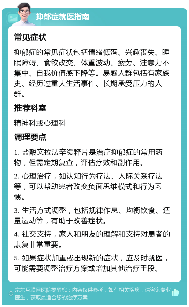 抑郁症就医指南 常见症状 抑郁症的常见症状包括情绪低落、兴趣丧失、睡眠障碍、食欲改变、体重波动、疲劳、注意力不集中、自我价值感下降等。易感人群包括有家族史、经历过重大生活事件、长期承受压力的人群。 推荐科室 精神科或心理科 调理要点 1. 盐酸文拉法辛缓释片是治疗抑郁症的常用药物，但需定期复查，评估疗效和副作用。 2. 心理治疗，如认知行为疗法、人际关系疗法等，可以帮助患者改变负面思维模式和行为习惯。 3. 生活方式调整，包括规律作息、均衡饮食、适量运动等，有助于改善症状。 4. 社交支持，家人和朋友的理解和支持对患者的康复非常重要。 5. 如果症状加重或出现新的症状，应及时就医，可能需要调整治疗方案或增加其他治疗手段。