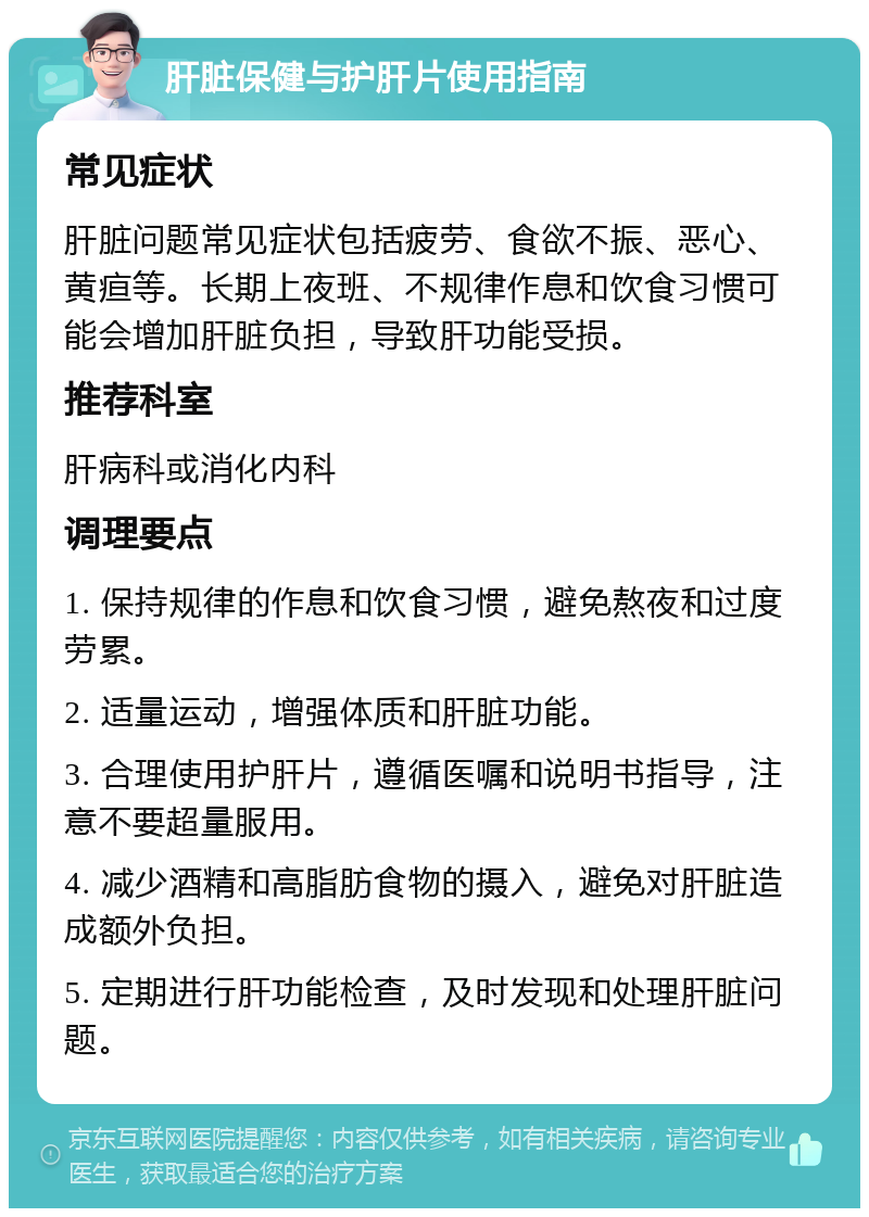 肝脏保健与护肝片使用指南 常见症状 肝脏问题常见症状包括疲劳、食欲不振、恶心、黄疸等。长期上夜班、不规律作息和饮食习惯可能会增加肝脏负担，导致肝功能受损。 推荐科室 肝病科或消化内科 调理要点 1. 保持规律的作息和饮食习惯，避免熬夜和过度劳累。 2. 适量运动，增强体质和肝脏功能。 3. 合理使用护肝片，遵循医嘱和说明书指导，注意不要超量服用。 4. 减少酒精和高脂肪食物的摄入，避免对肝脏造成额外负担。 5. 定期进行肝功能检查，及时发现和处理肝脏问题。