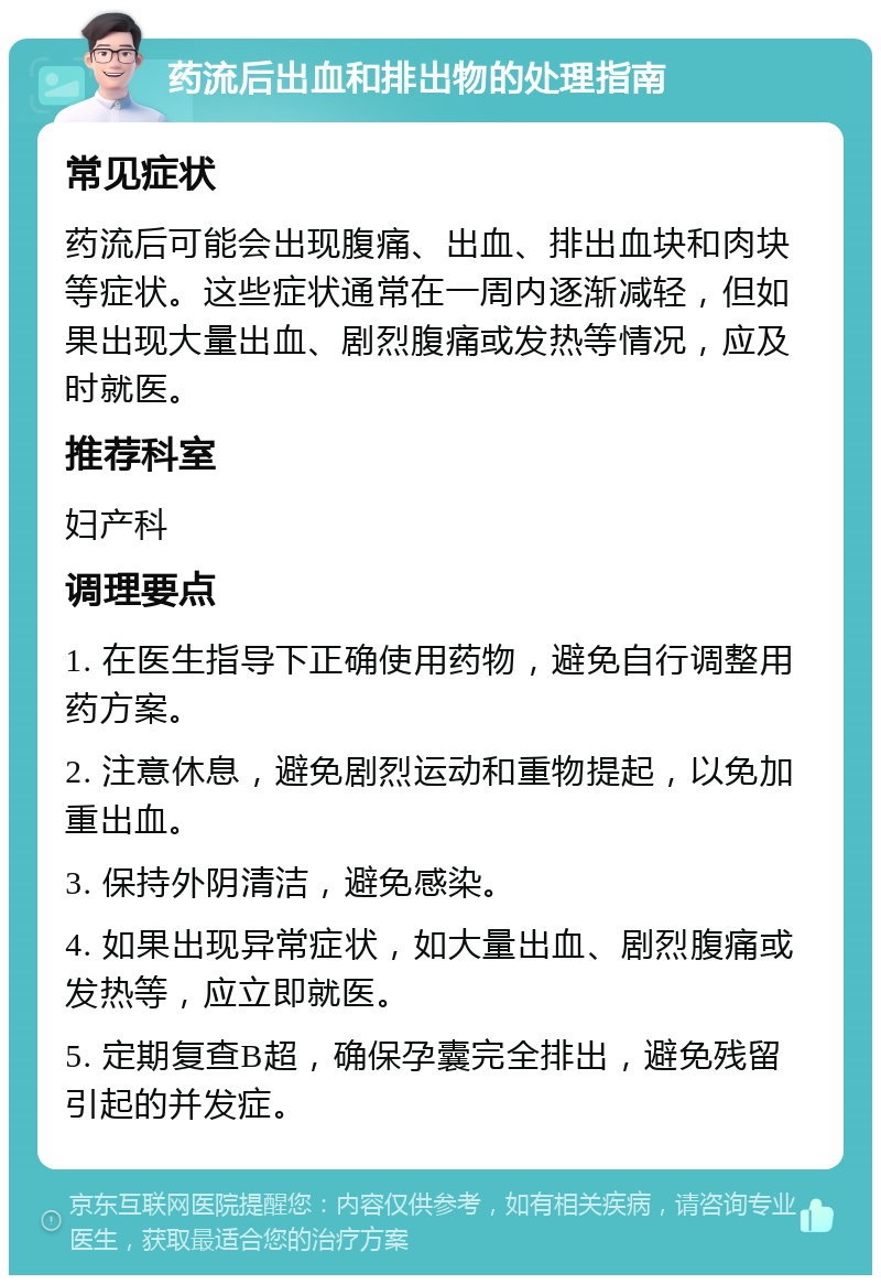 药流后出血和排出物的处理指南 常见症状 药流后可能会出现腹痛、出血、排出血块和肉块等症状。这些症状通常在一周内逐渐减轻，但如果出现大量出血、剧烈腹痛或发热等情况，应及时就医。 推荐科室 妇产科 调理要点 1. 在医生指导下正确使用药物，避免自行调整用药方案。 2. 注意休息，避免剧烈运动和重物提起，以免加重出血。 3. 保持外阴清洁，避免感染。 4. 如果出现异常症状，如大量出血、剧烈腹痛或发热等，应立即就医。 5. 定期复查B超，确保孕囊完全排出，避免残留引起的并发症。