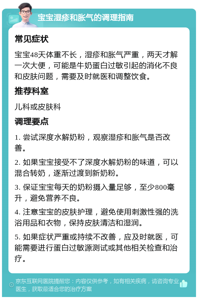 宝宝湿疹和胀气的调理指南 常见症状 宝宝48天体重不长，湿疹和胀气严重，两天才解一次大便，可能是牛奶蛋白过敏引起的消化不良和皮肤问题，需要及时就医和调整饮食。 推荐科室 儿科或皮肤科 调理要点 1. 尝试深度水解奶粉，观察湿疹和胀气是否改善。 2. 如果宝宝接受不了深度水解奶粉的味道，可以混合转奶，逐渐过渡到新奶粉。 3. 保证宝宝每天的奶粉摄入量足够，至少800毫升，避免营养不良。 4. 注意宝宝的皮肤护理，避免使用刺激性强的洗浴用品和衣物，保持皮肤清洁和湿润。 5. 如果症状严重或持续不改善，应及时就医，可能需要进行蛋白过敏源测试或其他相关检查和治疗。