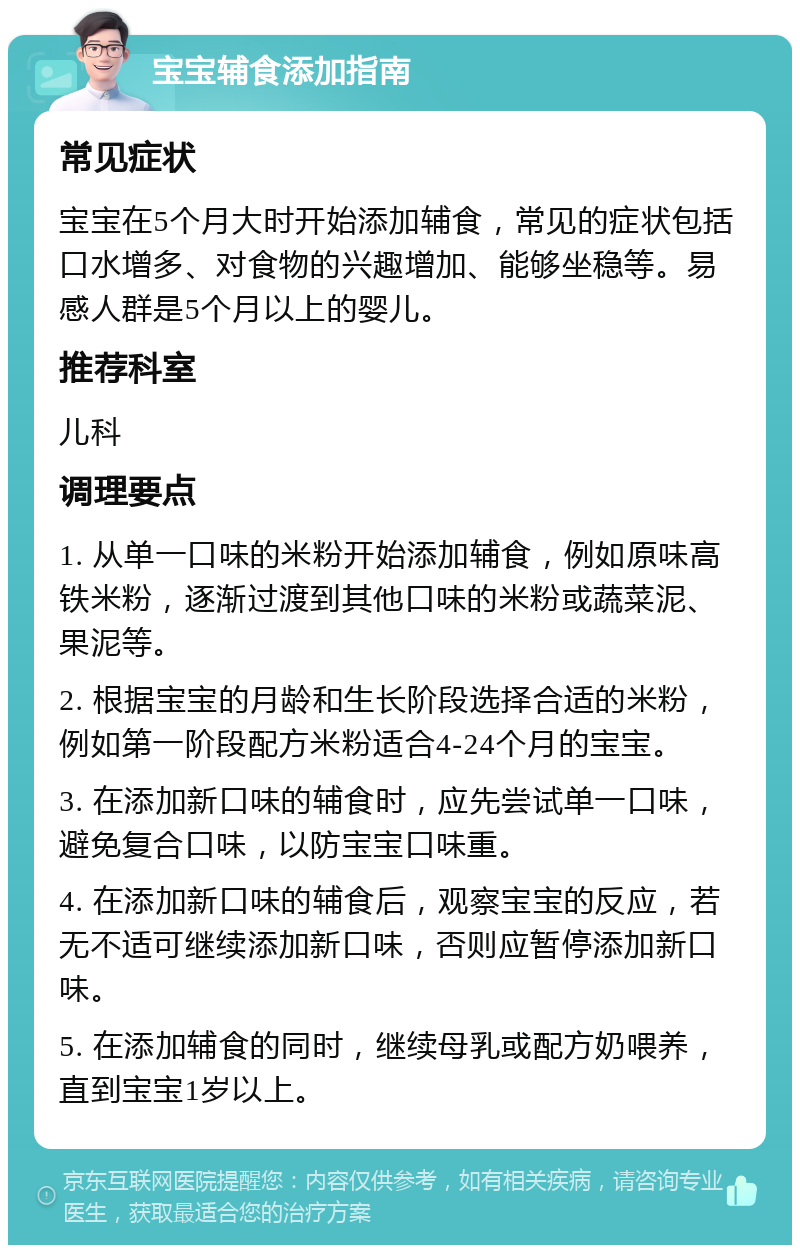 宝宝辅食添加指南 常见症状 宝宝在5个月大时开始添加辅食，常见的症状包括口水增多、对食物的兴趣增加、能够坐稳等。易感人群是5个月以上的婴儿。 推荐科室 儿科 调理要点 1. 从单一口味的米粉开始添加辅食，例如原味高铁米粉，逐渐过渡到其他口味的米粉或蔬菜泥、果泥等。 2. 根据宝宝的月龄和生长阶段选择合适的米粉，例如第一阶段配方米粉适合4-24个月的宝宝。 3. 在添加新口味的辅食时，应先尝试单一口味，避免复合口味，以防宝宝口味重。 4. 在添加新口味的辅食后，观察宝宝的反应，若无不适可继续添加新口味，否则应暂停添加新口味。 5. 在添加辅食的同时，继续母乳或配方奶喂养，直到宝宝1岁以上。