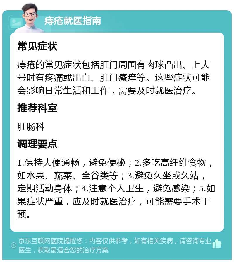 痔疮就医指南 常见症状 痔疮的常见症状包括肛门周围有肉球凸出、上大号时有疼痛或出血、肛门瘙痒等。这些症状可能会影响日常生活和工作，需要及时就医治疗。 推荐科室 肛肠科 调理要点 1.保持大便通畅，避免便秘；2.多吃高纤维食物，如水果、蔬菜、全谷类等；3.避免久坐或久站，定期活动身体；4.注意个人卫生，避免感染；5.如果症状严重，应及时就医治疗，可能需要手术干预。