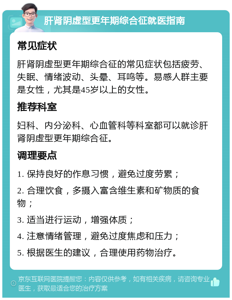 肝肾阴虚型更年期综合征就医指南 常见症状 肝肾阴虚型更年期综合征的常见症状包括疲劳、失眠、情绪波动、头晕、耳鸣等。易感人群主要是女性，尤其是45岁以上的女性。 推荐科室 妇科、内分泌科、心血管科等科室都可以就诊肝肾阴虚型更年期综合征。 调理要点 1. 保持良好的作息习惯，避免过度劳累； 2. 合理饮食，多摄入富含维生素和矿物质的食物； 3. 适当进行运动，增强体质； 4. 注意情绪管理，避免过度焦虑和压力； 5. 根据医生的建议，合理使用药物治疗。