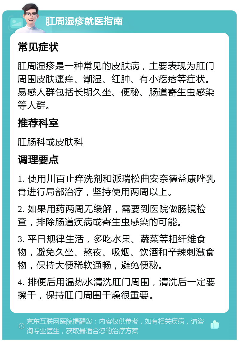 肛周湿疹就医指南 常见症状 肛周湿疹是一种常见的皮肤病，主要表现为肛门周围皮肤瘙痒、潮湿、红肿、有小疙瘩等症状。易感人群包括长期久坐、便秘、肠道寄生虫感染等人群。 推荐科室 肛肠科或皮肤科 调理要点 1. 使用川百止痒洗剂和派瑞松曲安奈德益康唑乳膏进行局部治疗，坚持使用两周以上。 2. 如果用药两周无缓解，需要到医院做肠镜检查，排除肠道疾病或寄生虫感染的可能。 3. 平日规律生活，多吃水果、蔬菜等粗纤维食物，避免久坐、熬夜、吸烟、饮酒和辛辣刺激食物，保持大便稀软通畅，避免便秘。 4. 排便后用温热水清洗肛门周围，清洗后一定要擦干，保持肛门周围干燥很重要。