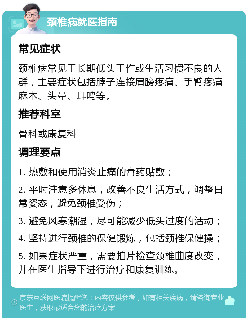 颈椎病就医指南 常见症状 颈椎病常见于长期低头工作或生活习惯不良的人群，主要症状包括脖子连接肩膀疼痛、手臂疼痛麻木、头晕、耳鸣等。 推荐科室 骨科或康复科 调理要点 1. 热敷和使用消炎止痛的膏药贴敷； 2. 平时注意多休息，改善不良生活方式，调整日常姿态，避免颈椎受伤； 3. 避免风寒潮湿，尽可能减少低头过度的活动； 4. 坚持进行颈椎的保健锻炼，包括颈椎保健操； 5. 如果症状严重，需要拍片检查颈椎曲度改变，并在医生指导下进行治疗和康复训练。