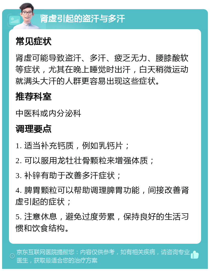 肾虚引起的盗汗与多汗 常见症状 肾虚可能导致盗汗、多汗、疲乏无力、腰膝酸软等症状，尤其在晚上睡觉时出汗，白天稍微运动就满头大汗的人群更容易出现这些症状。 推荐科室 中医科或内分泌科 调理要点 1. 适当补充钙质，例如乳钙片； 2. 可以服用龙牡壮骨颗粒来增强体质； 3. 补锌有助于改善多汗症状； 4. 脾胃颗粒可以帮助调理脾胃功能，间接改善肾虚引起的症状； 5. 注意休息，避免过度劳累，保持良好的生活习惯和饮食结构。