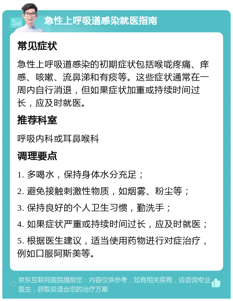 急性上呼吸道感染就医指南 常见症状 急性上呼吸道感染的初期症状包括喉咙疼痛、痒感、咳嗽、流鼻涕和有痰等。这些症状通常在一周内自行消退，但如果症状加重或持续时间过长，应及时就医。 推荐科室 呼吸内科或耳鼻喉科 调理要点 1. 多喝水，保持身体水分充足； 2. 避免接触刺激性物质，如烟雾、粉尘等； 3. 保持良好的个人卫生习惯，勤洗手； 4. 如果症状严重或持续时间过长，应及时就医； 5. 根据医生建议，适当使用药物进行对症治疗，例如口服阿斯美等。