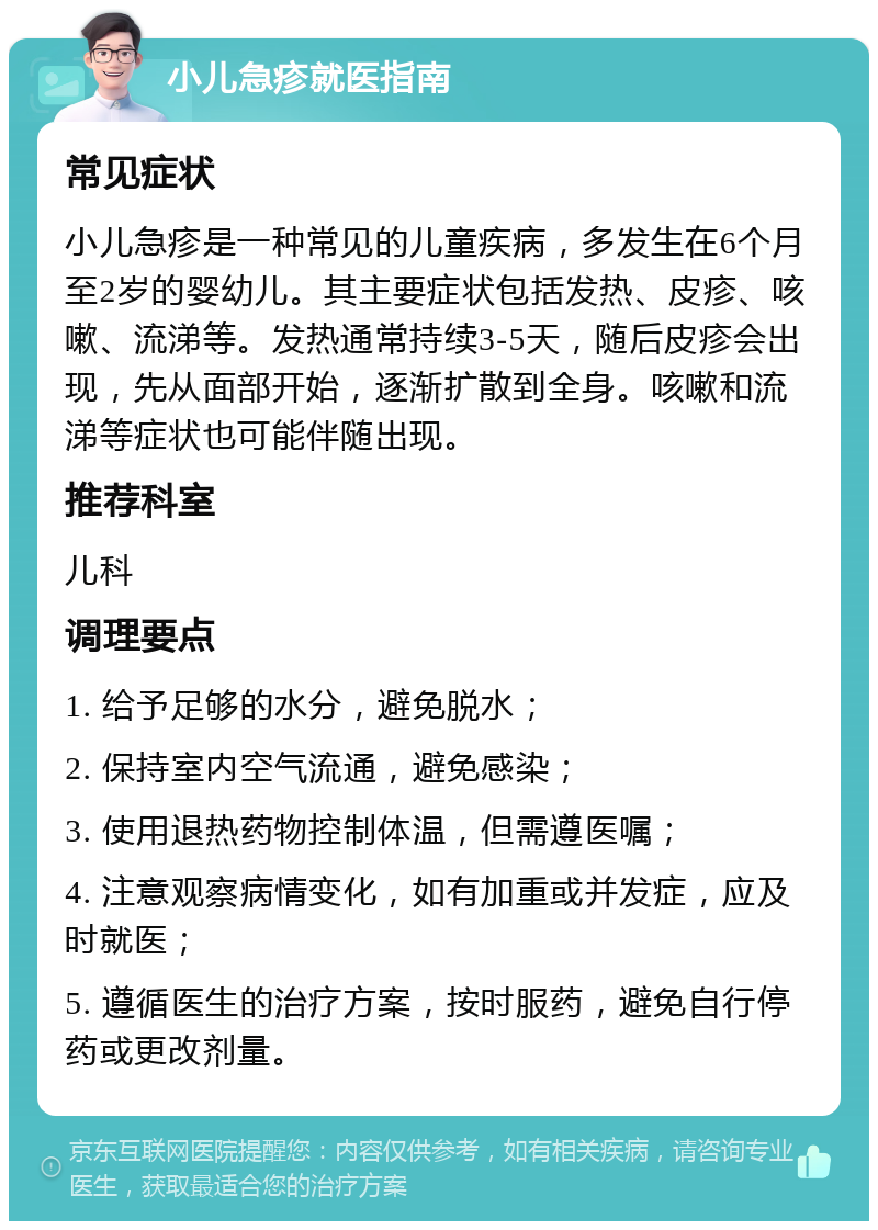 小儿急疹就医指南 常见症状 小儿急疹是一种常见的儿童疾病，多发生在6个月至2岁的婴幼儿。其主要症状包括发热、皮疹、咳嗽、流涕等。发热通常持续3-5天，随后皮疹会出现，先从面部开始，逐渐扩散到全身。咳嗽和流涕等症状也可能伴随出现。 推荐科室 儿科 调理要点 1. 给予足够的水分，避免脱水； 2. 保持室内空气流通，避免感染； 3. 使用退热药物控制体温，但需遵医嘱； 4. 注意观察病情变化，如有加重或并发症，应及时就医； 5. 遵循医生的治疗方案，按时服药，避免自行停药或更改剂量。