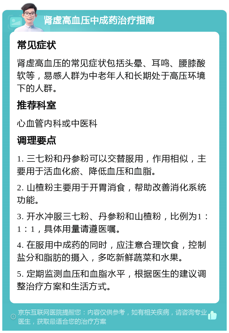 肾虚高血压中成药治疗指南 常见症状 肾虚高血压的常见症状包括头晕、耳鸣、腰膝酸软等，易感人群为中老年人和长期处于高压环境下的人群。 推荐科室 心血管内科或中医科 调理要点 1. 三七粉和丹参粉可以交替服用，作用相似，主要用于活血化瘀、降低血压和血脂。 2. 山楂粉主要用于开胃消食，帮助改善消化系统功能。 3. 开水冲服三七粉、丹参粉和山楂粉，比例为1：1：1，具体用量请遵医嘱。 4. 在服用中成药的同时，应注意合理饮食，控制盐分和脂肪的摄入，多吃新鲜蔬菜和水果。 5. 定期监测血压和血脂水平，根据医生的建议调整治疗方案和生活方式。