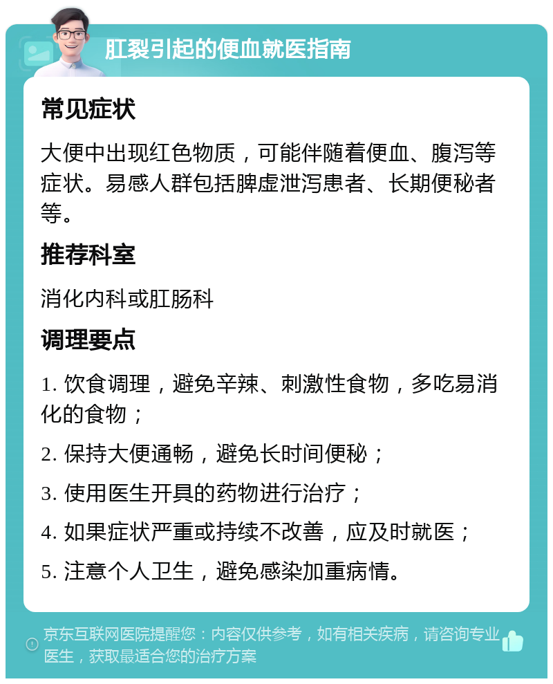 肛裂引起的便血就医指南 常见症状 大便中出现红色物质，可能伴随着便血、腹泻等症状。易感人群包括脾虚泄泻患者、长期便秘者等。 推荐科室 消化内科或肛肠科 调理要点 1. 饮食调理，避免辛辣、刺激性食物，多吃易消化的食物； 2. 保持大便通畅，避免长时间便秘； 3. 使用医生开具的药物进行治疗； 4. 如果症状严重或持续不改善，应及时就医； 5. 注意个人卫生，避免感染加重病情。