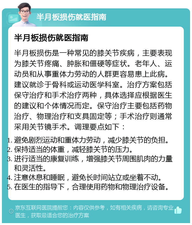 半月板损伤就医指南 半月板损伤就医指南 半月板损伤是一种常见的膝关节疾病，主要表现为膝关节疼痛、肿胀和僵硬等症状。老年人、运动员和从事重体力劳动的人群更容易患上此病。建议就诊于骨科或运动医学科室。治疗方案包括保守治疗和手术治疗两种，具体选择应根据医生的建议和个体情况而定。保守治疗主要包括药物治疗、物理治疗和支具固定等；手术治疗则通常采用关节镜手术。调理要点如下： 避免剧烈运动和重体力劳动，减少膝关节的负担。 保持适当的体重，减轻膝关节的压力。 进行适当的康复训练，增强膝关节周围肌肉的力量和灵活性。 注意休息和睡眠，避免长时间站立或坐着不动。 在医生的指导下，合理使用药物和物理治疗设备。