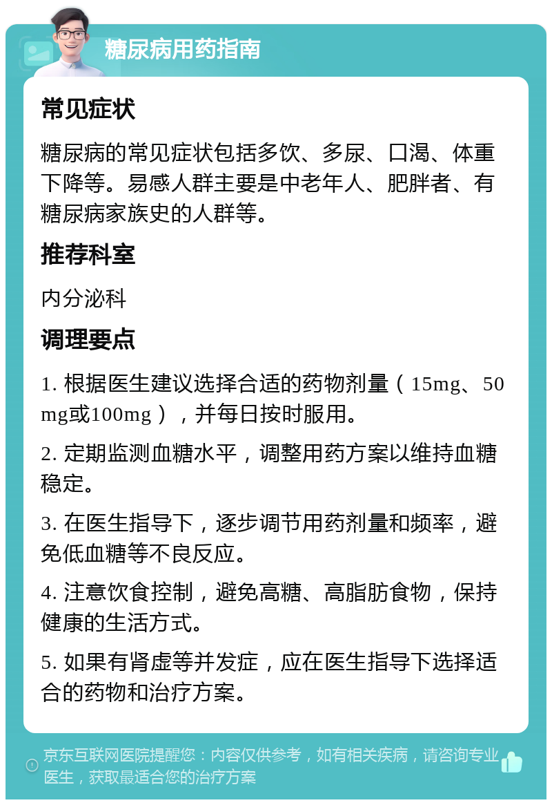 糖尿病用药指南 常见症状 糖尿病的常见症状包括多饮、多尿、口渴、体重下降等。易感人群主要是中老年人、肥胖者、有糖尿病家族史的人群等。 推荐科室 内分泌科 调理要点 1. 根据医生建议选择合适的药物剂量（15mg、50mg或100mg），并每日按时服用。 2. 定期监测血糖水平，调整用药方案以维持血糖稳定。 3. 在医生指导下，逐步调节用药剂量和频率，避免低血糖等不良反应。 4. 注意饮食控制，避免高糖、高脂肪食物，保持健康的生活方式。 5. 如果有肾虚等并发症，应在医生指导下选择适合的药物和治疗方案。