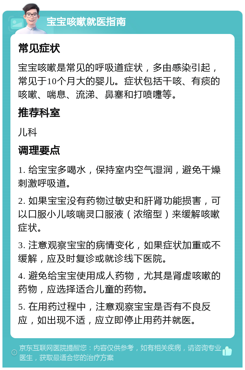 宝宝咳嗽就医指南 常见症状 宝宝咳嗽是常见的呼吸道症状，多由感染引起，常见于10个月大的婴儿。症状包括干咳、有痰的咳嗽、喘息、流涕、鼻塞和打喷嚏等。 推荐科室 儿科 调理要点 1. 给宝宝多喝水，保持室内空气湿润，避免干燥刺激呼吸道。 2. 如果宝宝没有药物过敏史和肝肾功能损害，可以口服小儿咳喘灵口服液（浓缩型）来缓解咳嗽症状。 3. 注意观察宝宝的病情变化，如果症状加重或不缓解，应及时复诊或就诊线下医院。 4. 避免给宝宝使用成人药物，尤其是肾虚咳嗽的药物，应选择适合儿童的药物。 5. 在用药过程中，注意观察宝宝是否有不良反应，如出现不适，应立即停止用药并就医。