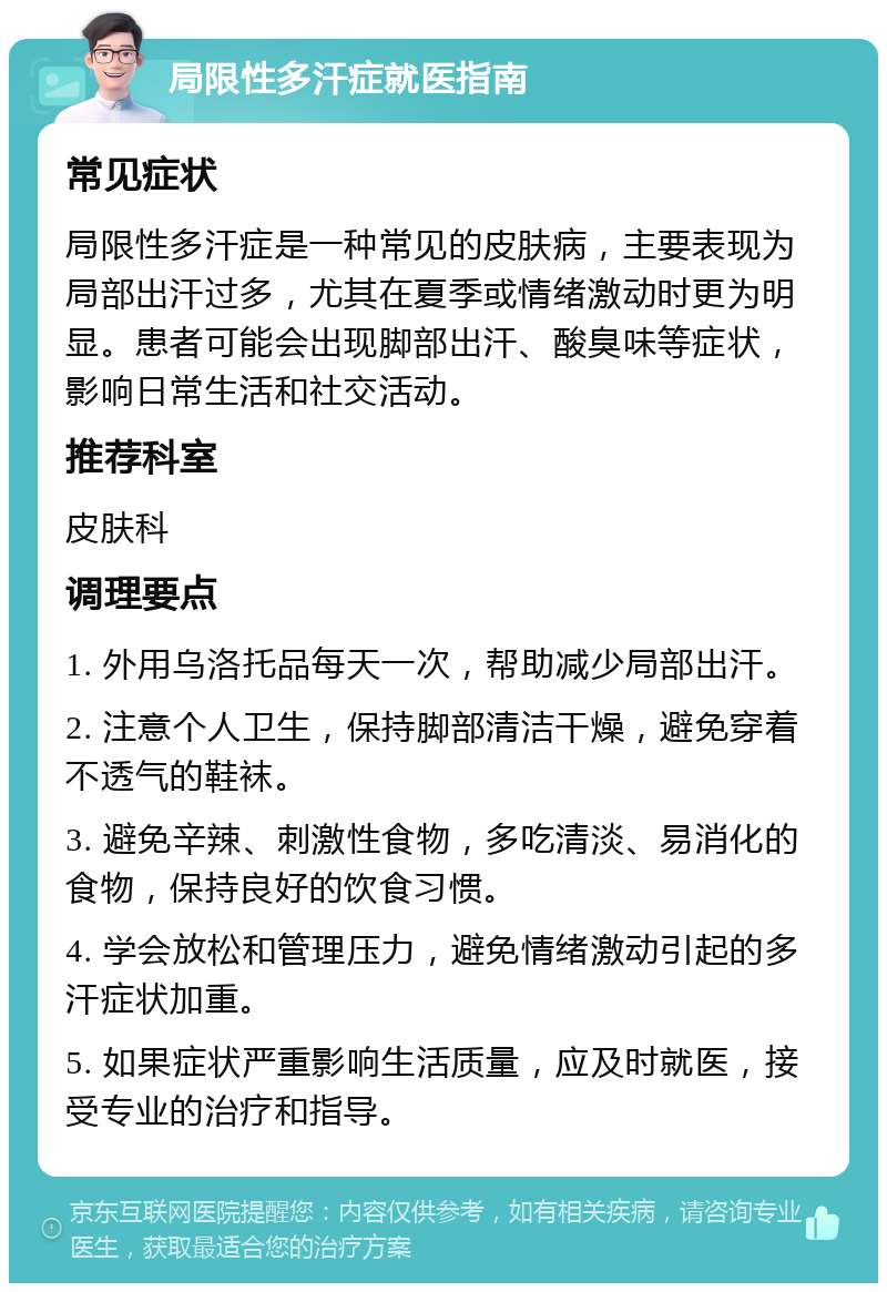 局限性多汗症就医指南 常见症状 局限性多汗症是一种常见的皮肤病，主要表现为局部出汗过多，尤其在夏季或情绪激动时更为明显。患者可能会出现脚部出汗、酸臭味等症状，影响日常生活和社交活动。 推荐科室 皮肤科 调理要点 1. 外用乌洛托品每天一次，帮助减少局部出汗。 2. 注意个人卫生，保持脚部清洁干燥，避免穿着不透气的鞋袜。 3. 避免辛辣、刺激性食物，多吃清淡、易消化的食物，保持良好的饮食习惯。 4. 学会放松和管理压力，避免情绪激动引起的多汗症状加重。 5. 如果症状严重影响生活质量，应及时就医，接受专业的治疗和指导。