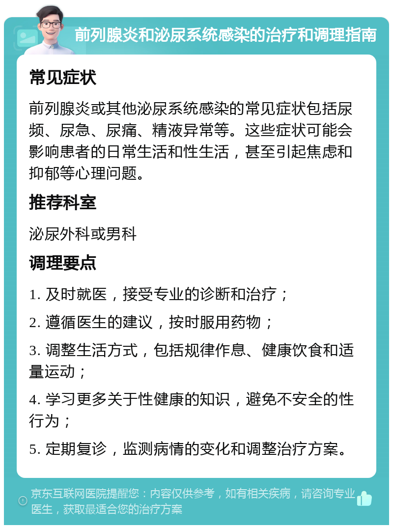 前列腺炎和泌尿系统感染的治疗和调理指南 常见症状 前列腺炎或其他泌尿系统感染的常见症状包括尿频、尿急、尿痛、精液异常等。这些症状可能会影响患者的日常生活和性生活，甚至引起焦虑和抑郁等心理问题。 推荐科室 泌尿外科或男科 调理要点 1. 及时就医，接受专业的诊断和治疗； 2. 遵循医生的建议，按时服用药物； 3. 调整生活方式，包括规律作息、健康饮食和适量运动； 4. 学习更多关于性健康的知识，避免不安全的性行为； 5. 定期复诊，监测病情的变化和调整治疗方案。