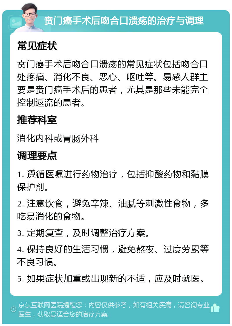 贲门癌手术后吻合口溃疡的治疗与调理 常见症状 贲门癌手术后吻合口溃疡的常见症状包括吻合口处疼痛、消化不良、恶心、呕吐等。易感人群主要是贲门癌手术后的患者，尤其是那些未能完全控制返流的患者。 推荐科室 消化内科或胃肠外科 调理要点 1. 遵循医嘱进行药物治疗，包括抑酸药物和黏膜保护剂。 2. 注意饮食，避免辛辣、油腻等刺激性食物，多吃易消化的食物。 3. 定期复查，及时调整治疗方案。 4. 保持良好的生活习惯，避免熬夜、过度劳累等不良习惯。 5. 如果症状加重或出现新的不适，应及时就医。