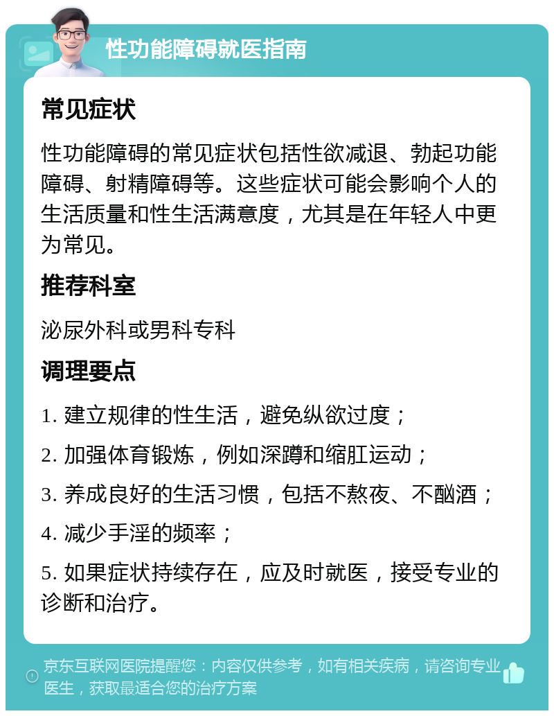 性功能障碍就医指南 常见症状 性功能障碍的常见症状包括性欲减退、勃起功能障碍、射精障碍等。这些症状可能会影响个人的生活质量和性生活满意度，尤其是在年轻人中更为常见。 推荐科室 泌尿外科或男科专科 调理要点 1. 建立规律的性生活，避免纵欲过度； 2. 加强体育锻炼，例如深蹲和缩肛运动； 3. 养成良好的生活习惯，包括不熬夜、不酗酒； 4. 减少手淫的频率； 5. 如果症状持续存在，应及时就医，接受专业的诊断和治疗。