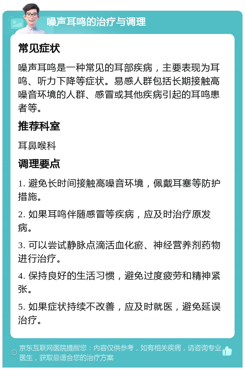 噪声耳鸣的治疗与调理 常见症状 噪声耳鸣是一种常见的耳部疾病，主要表现为耳鸣、听力下降等症状。易感人群包括长期接触高噪音环境的人群、感冒或其他疾病引起的耳鸣患者等。 推荐科室 耳鼻喉科 调理要点 1. 避免长时间接触高噪音环境，佩戴耳塞等防护措施。 2. 如果耳鸣伴随感冒等疾病，应及时治疗原发病。 3. 可以尝试静脉点滴活血化瘀、神经营养剂药物进行治疗。 4. 保持良好的生活习惯，避免过度疲劳和精神紧张。 5. 如果症状持续不改善，应及时就医，避免延误治疗。